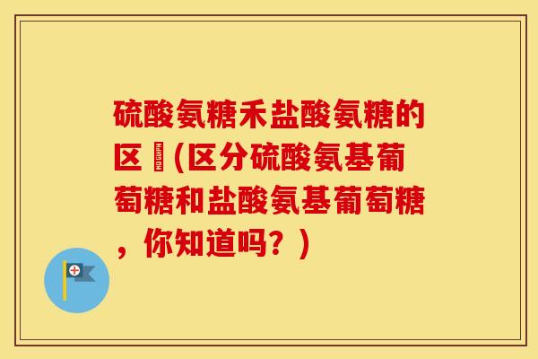 硫酸氨糖禾盐酸氨糖的区別(区分硫酸氨基葡萄糖和盐酸氨基葡萄糖,你知道吗?) 硫酸氨糖禾盐酸氨糖的区別(区分硫酸氨基葡萄糖和盐酸氨基葡萄糖,你知道吗?)