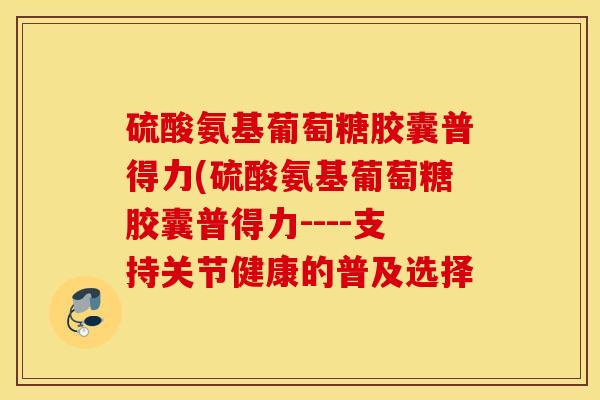 硫酸氨基葡萄糖胶囊普得力(硫酸氨基葡萄糖胶囊普得力----支持关节健康的普及选择