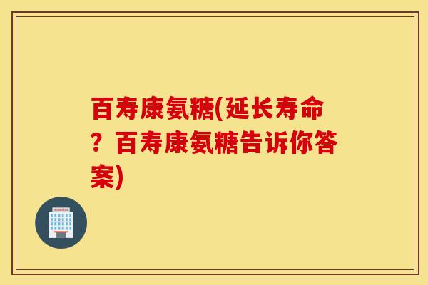 百寿康氨糖(延长寿命?百寿康氨糖告诉你答案) 百寿康氨糖(延长寿命?百寿康氨糖告诉你答案)