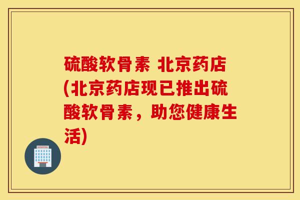 硫酸软骨素 北京药店(北京药店现已推出硫酸软骨素,助您健康生活) 硫酸软骨素 北京药店(北京药店现已推出硫酸软骨素,助您健康生活)