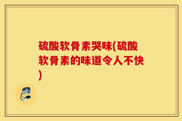 硫酸软骨素哭味(硫酸软骨素的味道令人不快) 硫酸软骨素哭味(硫酸软骨素的味道令人不快)