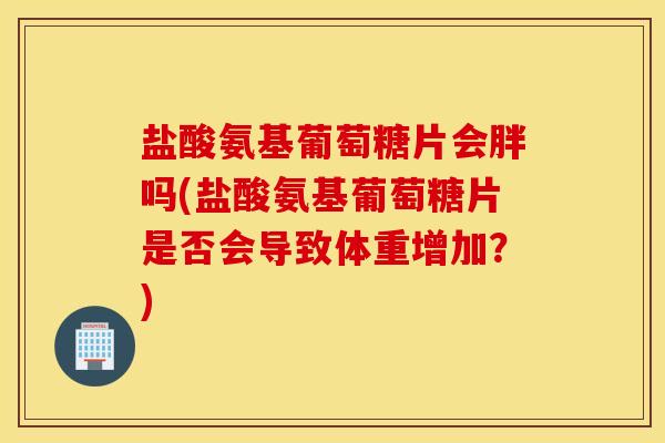 盐酸氨基葡萄糖片会胖吗(盐酸氨基葡萄糖片是否会导致体重增加?) 盐酸氨基葡萄糖片会胖吗(盐酸氨基葡萄糖片是否会导致体重增加?)