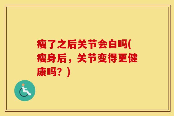 瘦了之后关节会白吗(瘦身后,关节变得更健康吗?) 瘦了之后关节会白吗(瘦身后,关节变得更健康吗?)