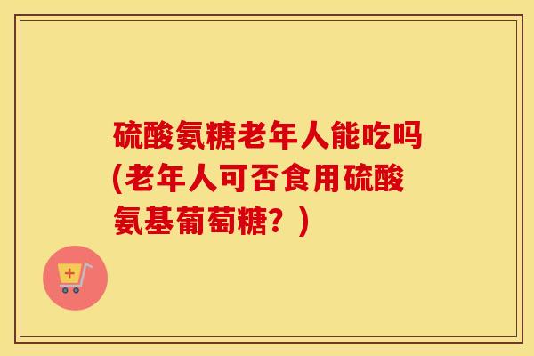 硫酸氨糖老年人能吃吗(老年人可否食用硫酸氨基葡萄糖？)