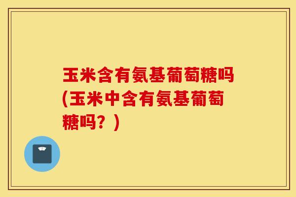 玉米含有氨基葡萄糖吗(玉米中含有氨基葡萄糖吗？)