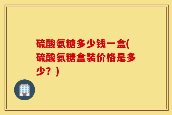 硫酸氨糖多少钱一盒(硫酸氨糖盒装价格是多少?) 硫酸氨糖多少钱一盒(硫酸氨糖盒装价格是多少?)