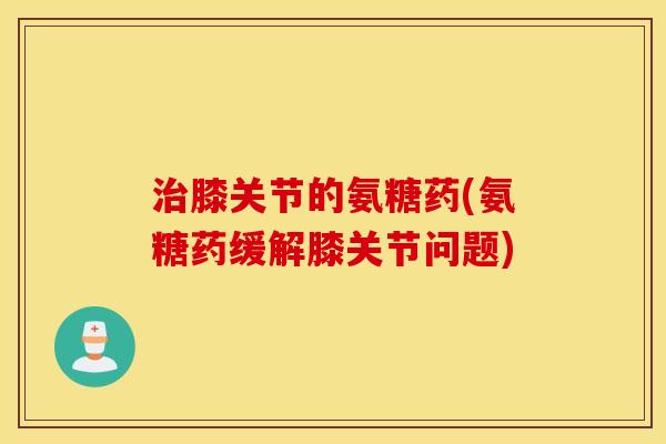 膝关节的氨糖药(氨糖药缓解膝关节问题) 膝关节的氨糖药(氨糖药缓解膝关节问题)
