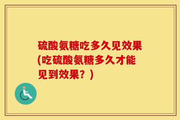 硫酸氨糖吃多久见效果(吃硫酸氨糖多久才能见到效果？)