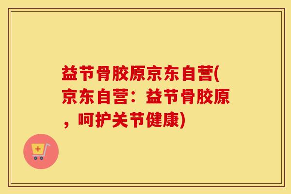 益节骨胶原京东自营(京东自营：益节骨胶原，呵护关节健康)