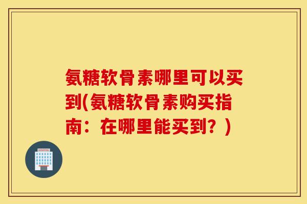 氨糖软骨素哪里可以买到(氨糖软骨素购买指南：在哪里能买到？)