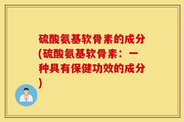 硫酸氨基软骨素的成分(硫酸氨基软骨素:一种具有保健功效的成分) 硫酸氨基软骨素的成分(硫酸氨基软骨素:一种具有保健功效的成分)