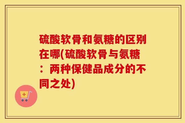 硫酸软骨和氨糖的区别在哪(硫酸软骨与氨糖:两种保健品成分的不同之处) 硫酸软骨和氨糖的区别在哪(硫酸软骨与氨糖:两种保健品成分的不同之处)
