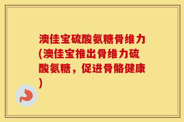 澳佳宝硫酸氨糖骨维力(澳佳宝推出骨维力硫酸氨糖，促进骨骼健康)