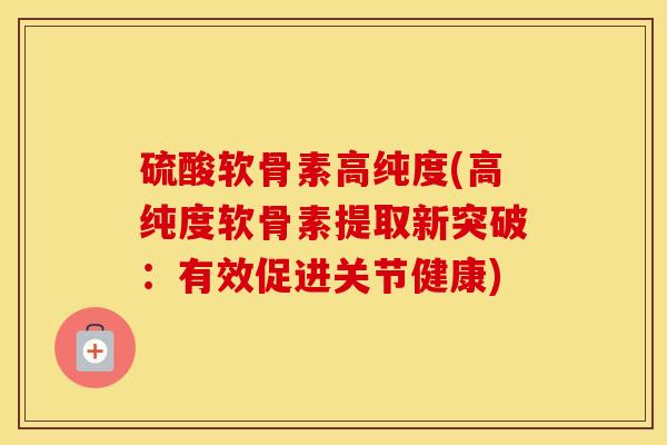 硫酸软骨素高纯度(高纯度软骨素提取新突破:有效促进关节健康) 硫酸软骨素高纯度(高纯度软骨素提取新突破:有效促进关节健康)