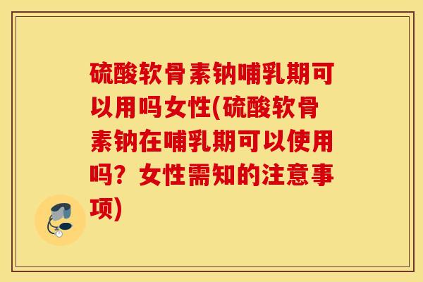 硫酸软骨素钠哺乳期可以用吗女性(硫酸软骨素钠在哺乳期可以使用吗?女性需知的注意事项) 硫酸软骨素钠哺乳期可以用吗女性(硫酸软骨素钠在哺乳期可以使用吗?女性需知的注意事项)