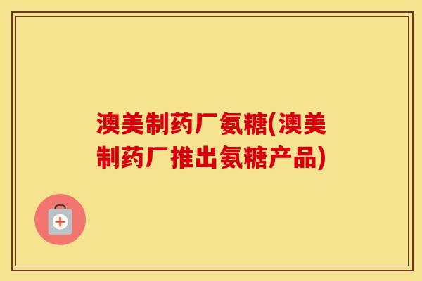 澳美制药厂氨糖(澳美制药厂推出氨糖产品)