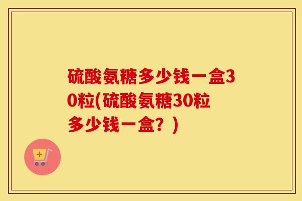 硫酸氨糖多少钱一盒30粒(硫酸氨糖30粒多少钱一盒?) 硫酸氨糖多少钱一盒30粒(硫酸氨糖30粒多少钱一盒?)