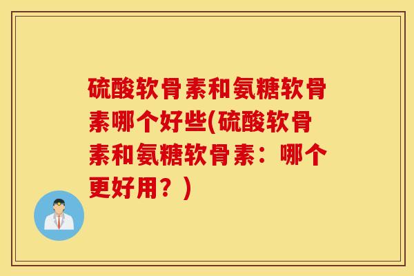 硫酸软骨素和氨糖软骨素哪个好些(硫酸软骨素和氨糖软骨素：哪个更好用？)