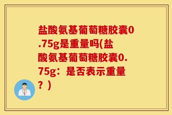盐酸氨基葡萄糖胶囊0.75g是重量吗(盐酸氨基葡萄糖胶囊0.75g：是否表示重量？)