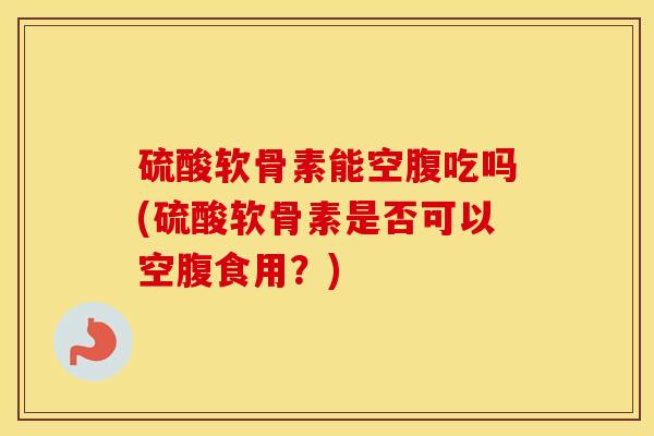 硫酸软骨素能空腹吃吗(硫酸软骨素是否可以空腹食用?) 硫酸软骨素能空腹吃吗(硫酸软骨素是否可以空腹食用?)