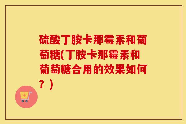 硫酸丁胺卡那霉素和葡萄糖(丁胺卡那霉素和葡萄糖合用的效果如何?) 硫酸丁胺卡那霉素和葡萄糖(丁胺卡那霉素和葡萄糖合用的效果如何?)