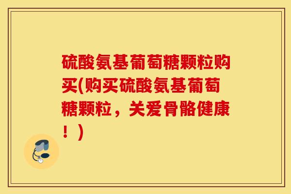 硫酸氨基葡萄糖颗粒购买(购买硫酸氨基葡萄糖颗粒,关爱骨骼健康!) 硫酸氨基葡萄糖颗粒购买(购买硫酸氨基葡萄糖颗粒,关爱骨骼健康!)