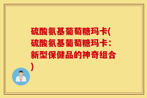 硫酸氨基葡萄糖玛卡(硫酸氨基葡萄糖玛卡:新型保健品的神奇组合) 硫酸氨基葡萄糖玛卡(硫酸氨基葡萄糖玛卡:新型保健品的神奇组合)