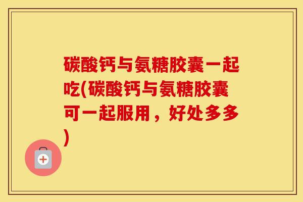 碳酸钙与氨糖胶囊一起吃(碳酸钙与氨糖胶囊可一起服用,好处多多) 碳酸钙与氨糖胶囊一起吃(碳酸钙与氨糖胶囊可一起服用,好处多多)
