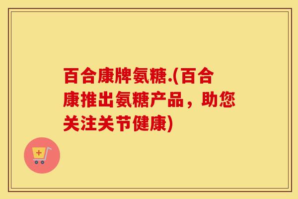 百合康牌氨糖.(百合康推出氨糖产品,助您关注关节健康) 百合康牌氨糖.(百合康推出氨糖产品,助您关注关节健康)