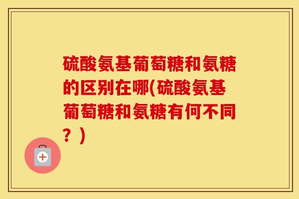 硫酸氨基葡萄糖和氨糖的区别在哪(硫酸氨基葡萄糖和氨糖有何不同?) 硫酸氨基葡萄糖和氨糖的区别在哪(硫酸氨基葡萄糖和氨糖有何不同?)