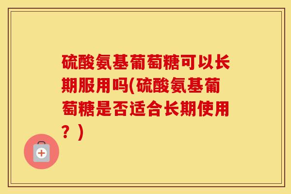 硫酸氨基葡萄糖可以长期服用吗(硫酸氨基葡萄糖是否适合长期使用？)