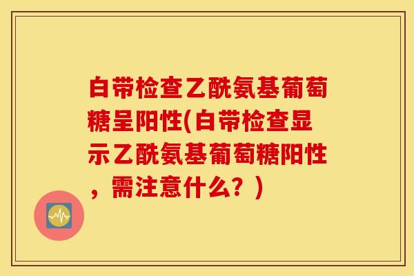 白带检查乙酰氨基葡萄糖呈阳性(白带检查显示乙酰氨基葡萄糖阳性,需注意什么?) 白带检查乙酰氨基葡萄糖呈阳性(白带检查显示乙酰氨基葡萄糖阳性,需注意什么?)