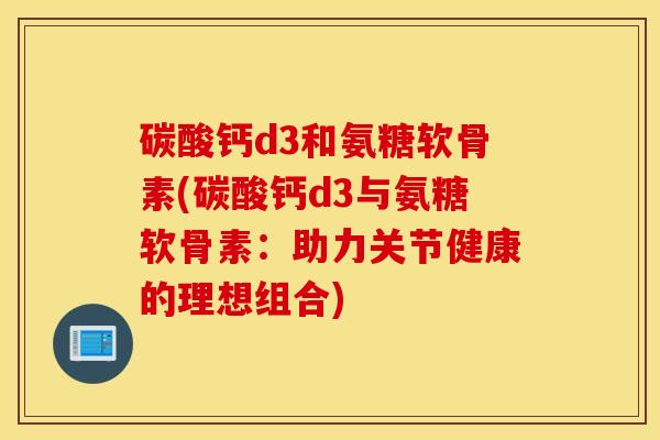 碳酸钙d3和氨糖软骨素(碳酸钙d3与氨糖软骨素:助力关节健康的理想组合) 碳酸钙d3和氨糖软骨素(碳酸钙d3与氨糖软骨素:助力关节健康的理想组合)