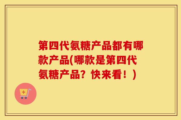 第四代氨糖产品都有哪款产品(哪款是第四代氨糖产品？快来看！)