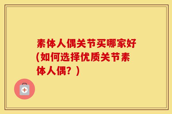 素体人偶关节买哪家好(如何选择优质关节素体人偶?) 素体人偶关节买哪家好(如何选择优质关节素体人偶?)