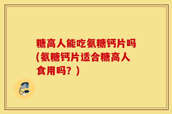 糖高人能吃氨糖钙片吗(氨糖钙片适合糖高人食用吗？)