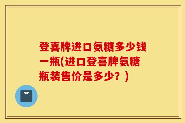 登喜牌进口氨糖多少钱一瓶(进口登喜牌氨糖瓶装售价是多少?) 登喜牌进口氨糖多少钱一瓶(进口登喜牌氨糖瓶装售价是多少?)