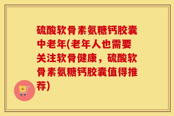 硫酸软骨素氨糖钙胶囊中老年(老年人也需要关注软骨健康,硫酸软骨素氨糖钙胶囊值得推荐) 硫酸软骨素氨糖钙胶囊中老年(老年人也需要关注软骨健康,硫酸软骨素氨糖钙胶囊值得推荐)