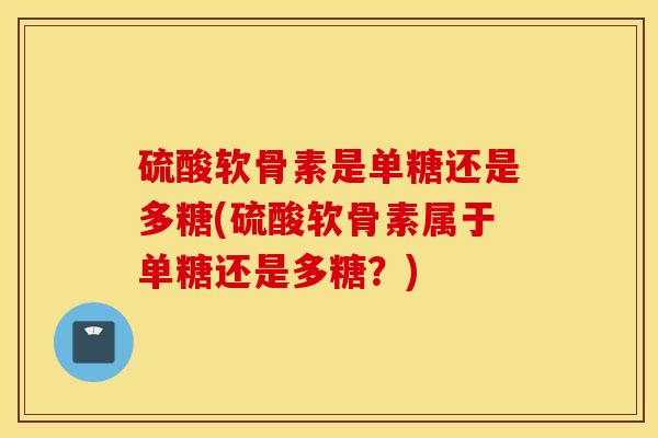 硫酸软骨素是单糖还是多糖(硫酸软骨素属于单糖还是多糖？)