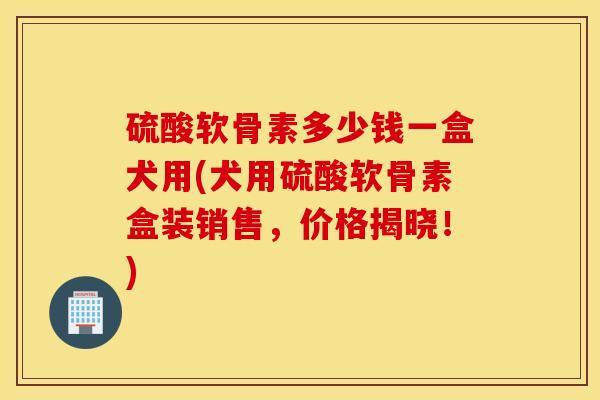 硫酸软骨素多少钱一盒犬用(犬用硫酸软骨素盒装销售,价格揭晓!) 硫酸软骨素多少钱一盒犬用(犬用硫酸软骨素盒装销售,价格揭晓!)