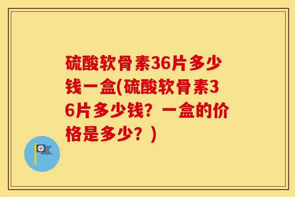 硫酸软骨素36片多少钱一盒(硫酸软骨素36片多少钱？一盒的价格是多少？)