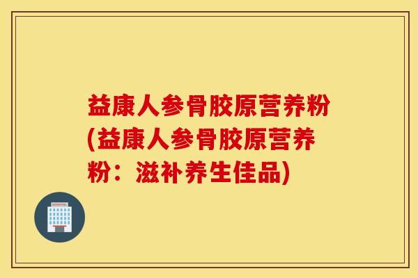 益康人参骨胶原营养粉(益康人参骨胶原营养粉:滋补养生佳品) 益康人参骨胶原营养粉(益康人参骨胶原营养粉:滋补养生佳品)
