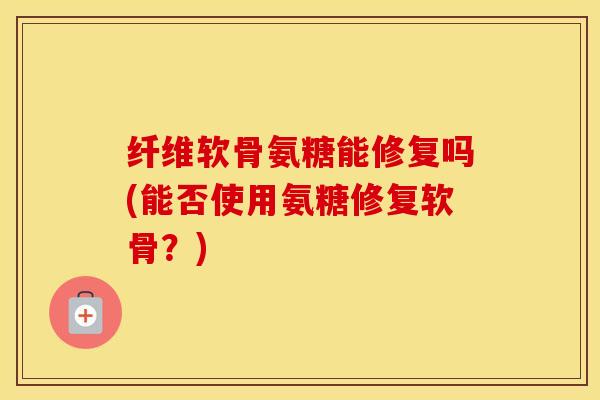 纤维软骨氨糖能修复吗(能否使用氨糖修复软骨?) 纤维软骨氨糖能修复吗(能否使用氨糖修复软骨?)