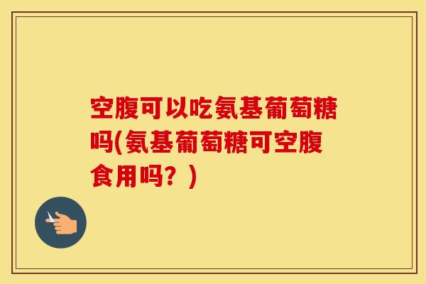 空腹可以吃氨基葡萄糖吗(氨基葡萄糖可空腹食用吗？)