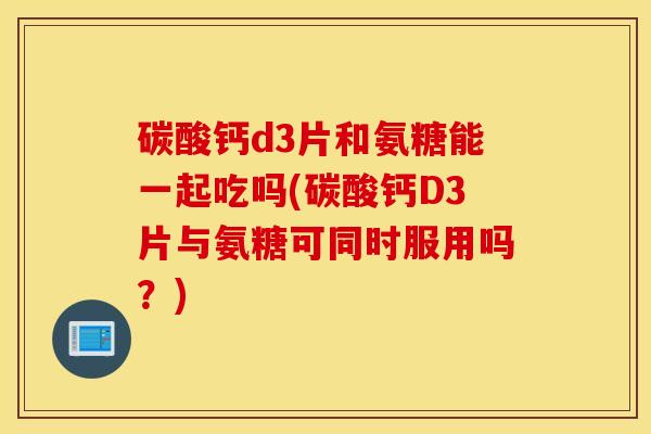 碳酸钙d3片和氨糖能一起吃吗(碳酸钙D3片与氨糖可同时服用吗?) 碳酸钙d3片和氨糖能一起吃吗(碳酸钙D3片与氨糖可同时服用吗?)