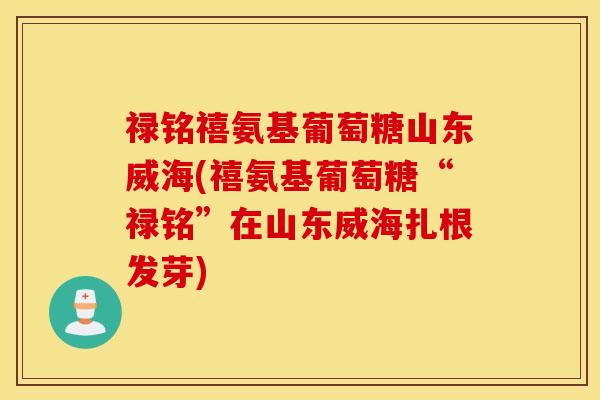 禄铭禧氨基葡萄糖山东威海(禧氨基葡萄糖“禄铭”在山东威海扎根发芽) 禄铭禧氨基葡萄糖山东威海(禧氨基葡萄糖“禄铭”在山东威海扎根发芽)