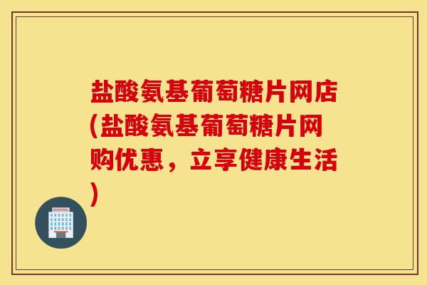 盐酸氨基葡萄糖片网店(盐酸氨基葡萄糖片网购优惠,立享健康生活) 盐酸氨基葡萄糖片网店(盐酸氨基葡萄糖片网购优惠,立享健康生活)