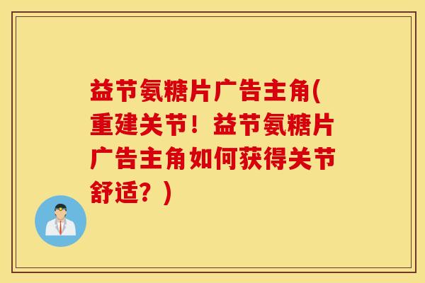 益节氨糖片广告主角(重建关节!益节氨糖片广告主角如何获得关节舒适?) 益节氨糖片广告主角(重建关节!益节氨糖片广告主角如何获得关节舒适?)