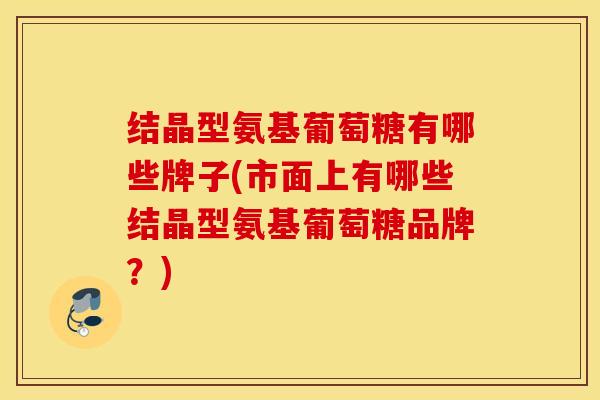 结晶型氨基葡萄糖有哪些牌子(市面上有哪些结晶型氨基葡萄糖品牌?) 结晶型氨基葡萄糖有哪些牌子(市面上有哪些结晶型氨基葡萄糖品牌?)