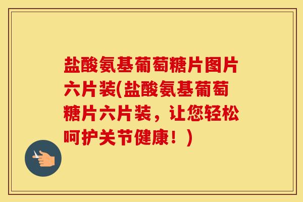 盐酸氨基葡萄糖片图片六片装(盐酸氨基葡萄糖片六片装，让您轻松呵护关节健康！)